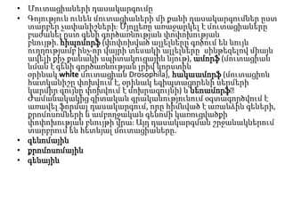 • Մուտացիաների դասակարգումը
• Գոյություն ունեն մուտացիաների մի քանի դասակարգումներ ըստ
տարբեր չափանիշներիֈ Մյոլլեռը առաջարկել է մուտացիաները
բաժանել ըստ գենի գործառնության փոփոխության
բնույթի. հիպոմորֆ (փոփոխված ալլելները գոծում են նույն
ուղղությամբ ինչ-որ վայրի տեսակի ալլելները՝ սինթեզելով միայն
ավելի քիչ քանակի սպիտակուցային նյութ), ամորֆ (մուտացիան
նման է գենի գործառնության լրիվ կորստին
օրինակ white մուտացիան Drosophila), հակաամորֆ (մուտացիոն
հատկանիշը փոխվում է, օրինակ եգիպտացորենի սերմերի
կարմիր գույնը փոխվում է մոխրագույնի) և նեոամորֆ։
Ժամանակակից գիտական գրականությունում օգտագործվում է
առավել ֆորմալ դասակարգում, որը հիմնված է առանձին գեների,
քրոմոսոմների և ամբողջական գենոմի կառուցվածքի
փոփոխության բնույթի վրաֈ Այդ դասակարգման շրջանակներում
տարբրում են հետևյալ մուտացիաները.
• գենոմային
• քրոմոսոմային
• գենային

 