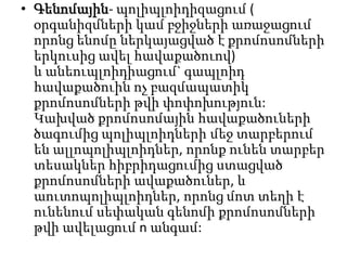 • Գենոմային- պոլիպլոիդիզացում (
օրգանիզմների կամ բջիջների առաջացում
որոնց ենոմը ներկայացված է քրոմոսոմների
երկուսից ավել հավաքածուով)
և անեուպլոիդիացում` գապլոիդ
հավաքածուին ոչ բազմապատիկ
քրոմոսոմների թվի փոփոխություն:
Կախված քրոմոսոմային հավաքածուների
ծագումից պոլիպլոիդների մեջ տարբերում
են ալլոպոլիպլոիդներ, որոնք ունեն տարբեր
տեսակներ հիբրիդացումից ստացված
քրոմոսոմների ավաքածուներ, և
աուտոպոլիպլոիդներ, որոնց մոտ տեղի է
ունենում սեփական գենոմի քրոմոսոմների
թվի ավելացում n անգամ:

 