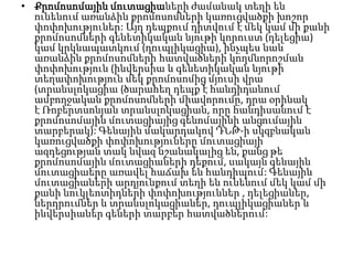 • Քրոմոսոմային մուտացիաների ժամանակ տեղի են
ունենում առանձին քրոմոսոմների կառուցվածքի խոշոր
փոփոխություներ: Այդ դեպքում դիտվում է մեկ կամ մի քանի
քրոմոսոմների գենետիկական նյութի կորուստ (դելեցիա)
կամ կրկնապատկում (դուպլիկացիա), ինչպես նաև
առանձին քրոմոսոմների հատվածների կողմնորոշման
փոփոխություն (ինվերսիա և գենետիկական նյութի
տեղափոխություն մեկ քրոմոսոմից մյուսի վրա
(տրանսլոկացիա (ծարահեղ դեպք է հանդիդանում
ամբողջական քրոմոսոմների միավորումը, դրա օրինակ
է Ռոբերտսոնյան տրանսլոկացիան, որը հանդիսանում է
քրոմոսոմային մուտացիայից գենոմայինի անցումային
տարբերակ): Գենային մակարդակով ԴՆԹ-ի սկզբնական
կառուցվածքի փոփոխություները մուտացիայի
ազդեցության տակ նվազ նշանակալից են, քանց թե
քրոմոսոմային մուտացիաների դեքում, սակայն գենային
մուտացիաերը առավել հաճախ են հանդիպում: Գենային
մուտացիաների արդյունքում տեղի են ունենում մեկ կամ մի
քանի նուկլեոտիդների փոփոխություններ , դելեցիաներ,
ներդրումներ և տրանսլոկացիաներ, դուպլիկացիաներ և
ինվերսիաներ գեների տարբեր հատվածներում:

 