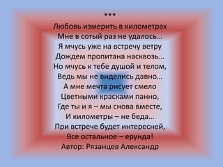 ***
Любовь измерить в километрах
Мне в сотый раз не удалось…
Я мчусь уже на встречу ветру
Дождем пропитана насквозь…
Но мчусь к тебе душой и телом,
Ведь мы не виделись давно…
А мне мечта рисует смело
Цветными красками панно,
Где ты и я – мы снова вместе,
И километры – не беда…
При встрече будет интересней,
Все остальное – ерунда!
Автор: Рязанцев Александр
 