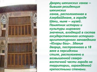 Дворец шекинских ханов —
бывшая резиденция
шекинских
ханов, расположенная в
Азербайджане, в городе
Шеки, ныне — музей.
Памятник истории и
культуры мирового
значения, входящий в состав
государственного историко-
архитектурного заповедника
«Юхары баш». Здание
дворца, построенного в 18
веке в персидском
стиле, расположено в
возвышенной северо-
восточной части города на
территории, ограждѐнной
крепостными стенами.
 
