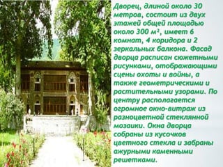 Дворец, длиной около 30
метров, состоит из двух
этажей общей площадью
около 300 м², имеет 6
комнат, 4 коридора и 2
зеркальных балкона. Фасад
дворца расписан сюжетными
рисунками, отображающими
сцены охоты и войны, а
также геометрическими и
растительными узорами. По
центру располагается
огромное окно-витраж из
разноцветной стеклянной
мозаики. Окна дворца
собраны из кусочков
цветного стекла и забраны
ажурными каменными
решетками.
 