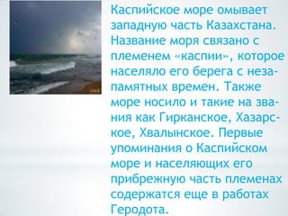 Каспийское море омывает
западную часть Казахстана.
Название моря связано с
племенем «каспии», которое
населяло его берега с неза-
памятных времен. Также
море носило и такие на зва-
ния как Гирканское, Хазарс-
кое, Хвалынское. Первые
упоминания о Каспийском
море и населяющих его
прибрежную часть племенах
содержатся еще в работах
Геродота.
 