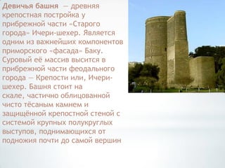 Девичья башня — древняя
крепостная постройка у
прибрежной части «Старого
города» Ичери-шехер. Является
одним из важнейших компонентов
приморского «фасада» Баку.
Суровый еѐ массив высится в
прибрежной части феодального
города — Крепости или, Ичери-
шехер. Башня стоит на
скале, частично облицованной
чисто тѐсаным камнем и
защищѐнной крепостной стеной с
системой крупных полукруглых
выступов, поднимающихся от
подножия почти до самой вершин
 