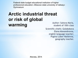 Author: Suhova Maria,
student of 10th class
Scientific chiefs: Golobokova
Elena Alexandrovna,
english language teacher;
Pugina Lubov Vasilevna,
geography teacher.
Москва, 2014
Arctic industrial threat
or risk of global
warming
Federal state budget educational institution of higher
professional education «Moscow state university of railway»
Gymnasium
 