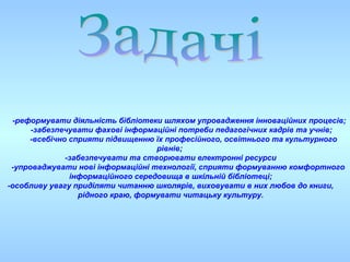 -реформувати діяльність бібліотеки шляхом упровадження інноваційних процесів;
-забезпечувати фахові інформаційні потреби педагогічних кадрів та учнів;
-всебічно сприяти підвищенню їх професійного, освітнього та культурного
рівнів;
-забезпечувати та створювати електронні ресурси
-упроваджувати нові інформаційні технології, сприяти формуванню комфортного
інформаційного середовища в шкільній бібліотеці;
-особливу увагу приділяти читанню школярів, виховувати в них любов до книги,
рідного краю, формувати читацьку культуру.
 
