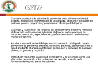 OBJETIVOS
 Construir procesos a la solución de problemas de la administración del
deporte, mediante la interpretación de la realizada, el diseño y ejecución de
políticas, planes, programas y proyectos en el campo del deporte.
 Cualificar y cuantificar los proceso del entrenamiento deportivo mediante
el desarrollo de las ciencias aplicadas al deporte, en los procesos de
iniciación, formación, especialización, perfeccionamiento, rendimiento y
maestría deportiva.
 Aportar a la masificación del deporte como un medio privilegiado para la
prevención de problemas sociales, culturales, políticos, económicos y de la
salud, mediante el análisis contextual, generación y ejecución de políticas,
planes, programas y proyectos.
 Intensificar y fomentar la actividad investigativa y de extensión como una
alternativa de solución a los problemas del deporte, a través de la
formación del espíritu en los estudiantes.
 