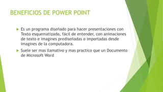 BENEFICIOS DE POWER POINT
 Es un programa diseñado para hacer presentaciones con
Texto esquematizado, fácil de entender, con animaciones
de texto e imagines prediseñadas o importadas desde
imagines de la computadora.
 Suele ser mas llamativo y mas practico que un Documento
de Microsoft Word
 