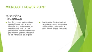 MICROSOFT POWER POINT
PRESENTACION
PERSONALIZADA
 Hay dos tipos de presentaciones
personalizadas: básicas y con
hipervínculos. Una presentación
personalizada básica es una
presentación independiente o una
presentación que incluye algunas
de las diapositivas del original.
 Una presentación personalizada
con hipervínculos es una manera
rápida de desplazarse a una o
varias presentaciones diferentes.
 