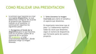 COMO REALIZAR UNA PRESENTACION
 Lo primero que hacemos es crear
una nueva diapositiva, la cual
deberemos configurar de acuerdo
al proyecto que vayamos a
realizar en el asistente. A
continuación seguimos los
siguientes pasos:
1. Escogemos el fondo de la
diapositiva para lo que hacemos
click en el primer cuadro de la
izquierda de la ventana
del programa, y luego
seleccionamos"Insertar", donde
podremos elegir la imagen
deseada.
 2. Seleccionamos la imagen
insertada para darle el tamaño y
el aspecto que deseemos.
Es importante mencionar que el
paso 1 y 2 deberemos repetirlo
todas las veces que deseemos,
según el número de diapositivas
que formarán parte de nuestro
proyecto.
 