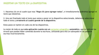 INSERTAR UN TEXTO EN LA DIAPOSITIVA
1. Hacemos clic en el cuadro que reza "Haga clic para agregar notas", e inmediatamente podremos agregar el
texto que deseemos.
2. Una vez finalizado todo el texto que vamos a poner en la diapositiva seleccionada, deberemos seleccionar
todo el texto y arrastrarlo al cuadro grande de la diapositiva.
Estos pasos se repiten en cada una de las diapositivas.
Lo mejor de todo es que esta aplicación cuenta con un corrector ortográfico automático, que te indicará los
errores que puedas haber cometido durante la escritura, utilizando para ello un subrayado en las palabras
escritas incorrectamente.
 