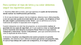 Para cambiar el tipo de letra y su color debemos
seguir los siguientes pasos:
1. Hacemos click sobre el texto, para que aparezca el cuadro de herramientas
donde realizar las modificaciones pertinentes.
2. En el caso de desear separar más los renglones, debemos hacer click al escrito,
y una vez que este queda encerrado dentro de un cuadro, nos dirigimos al final
de cada renglón y presionamos la tela "Enter", que en definitiva es la forma
tradicional de ampliar el espaciado entre renglones.
Cuando trabajamos con este tipo de proyectos, es recomendable realizar el
guardado de una copia de seguridad, por lo que podemos crear un duplicado del
archivo haciendo click derecho al proyecto Power Point en el que estamos
trabajando y seleccionar "Enviar a documentos", para que automáticamente nos
cree un duplicado de dicho fichero.
Si deseamos visualizar una diapositiva de nuestro proyecto en pantalla
completa, sólo debemos hacer click en el icono que parece una pequeña copa,
el cual se haya debajo del cuadro de la diapositiva, en el ángulo izquierdo.
 