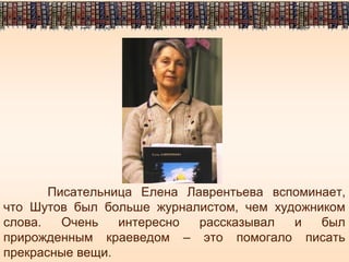 Писательница Елена Лаврентьева вспоминает,
что Шутов был больше журналистом, чем художником
слова. Очень интересно рассказывал и был
прирожденным краеведом – это помогало писать
прекрасные вещи.
 