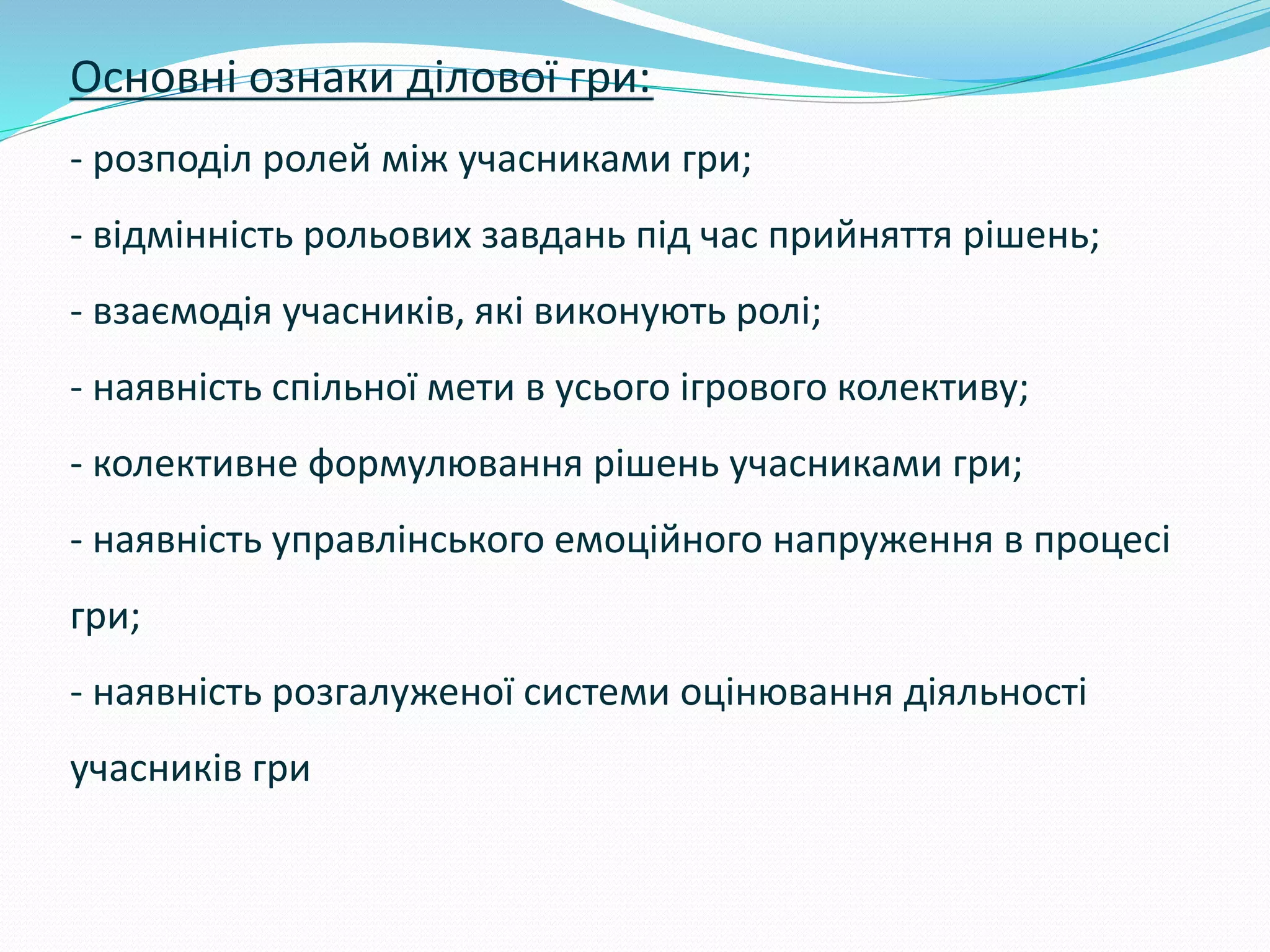 Основні ознаки ділової гри:
- розподіл ролей між учасниками гри;
- відмінність рольових завдань під час прийняття рішень;
- взаємодія учасників, які виконують ролі;
- наявність спільної мети в усього ігрового колективу;
- колективне формулювання рішень учасниками гри;
- наявність управлінського емоційного напруження в процесі
гри;
- наявність розгалуженої системи оцінювання діяльності
учасників гри
 