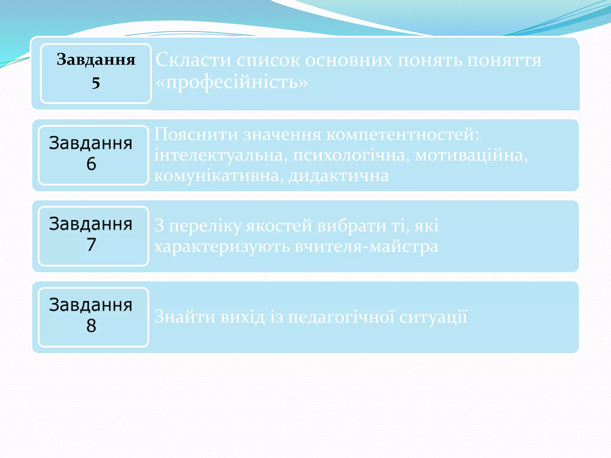 Скласти список основних понять поняття
«професійність»
Завдання
5
Пояснити значення компетентностей:
інтелектуальна, психологічна, мотиваційна,
комунікативна, дидактична
З переліку якостей вибрати ті, які
характеризують вчителя-майстра
Знайти вихід із педагогічної ситуації
 