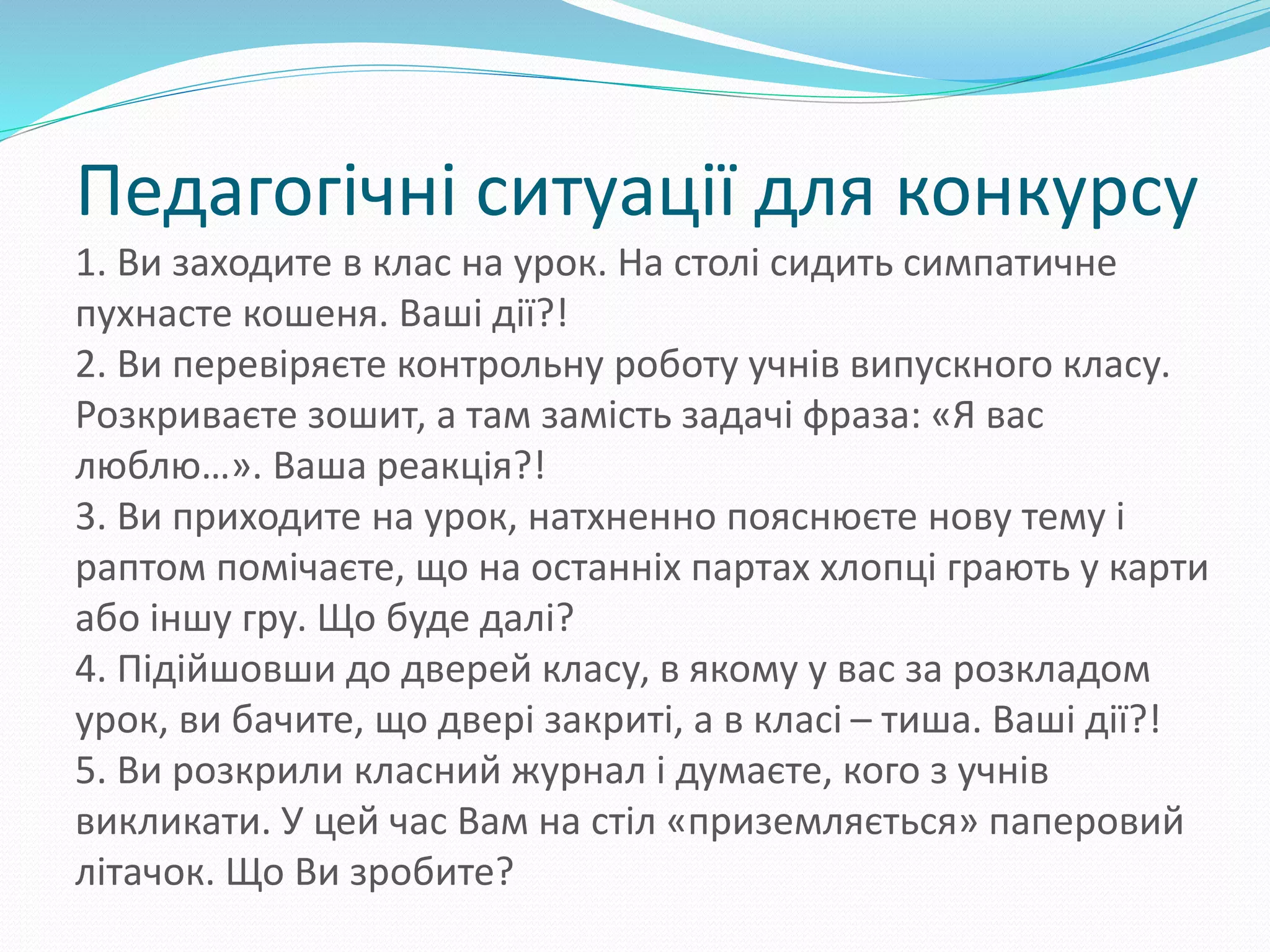 Педагогічні ситуації для конкурсу
1. Ви заходите в клас на урок. На столі сидить симпатичне
пухнасте кошеня. Ваші дії?!
2. Ви перевіряєте контрольну роботу учнів випускного класу.
Розкриваєте зошит, а там замість задачі фраза: «Я вас
люблю…». Ваша реакція?!
3. Ви приходите на урок, натхненно пояснюєте нову тему і
раптом помічаєте, що на останніх партах хлопці грають у карти
або іншу гру. Що буде далі?
4. Підійшовши до дверей класу, в якому у вас за розкладом
урок, ви бачите, що двері закриті, а в класі – тиша. Ваші дії?!
5. Ви розкрили класний журнал і думаєте, кого з учнів
викликати. У цей час Вам на стіл «приземляється» паперовий
літачок. Що Ви зробите?
 
