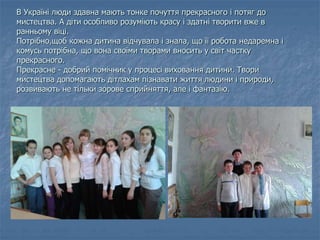В Україні люди здавна мають тонке почуття прекрасного і потяг до
мистецтва. А діти особливо розуміють красу і здатні творити вже в
ранньому віці.
Потрібно,щоб кожна дитина відчувала і знала, що її робота недаремна і
комусь потрібна, що вона своїми творами вносить у світ частку
прекрасного.
Прекрасне - добрий помічник у процесі виховання дитини. Твори
мистецтва допомагають дітлахам пізнавати життя людини і природи,
розвивають не тільки зорове сприйняття, але і фантазію.
 