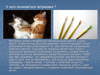 Матеріали якими створюється петриківський розпис є дуже
прості та абсолютно доступні кожному. Коли петриківка тільки
розпочинала своє становлення, то абсолютно всі інструменти
робилися вручну. Сьогодні ця традиція збереглася тільки у
відношенні до одного особливого інструменту, котрий ніяк не
можливо купити в звичайному канцелярському магазині. Мова
йде про «кошачку», це саморобна щіточка, яка виготвлена з
шерсті кота. Але не хвилюйтесь, для котів це зовсім безпечна
процедура, і жертв немає. У котиків є особливе місце під
лапками, де знаходиться надзвичайно мякенька шерсть. Саме
цю шерсь і використовують у створенні особливих петриківських
щіток.
З чого починається петриківка ?
 