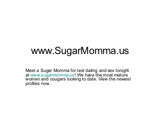 www.SugarMomma.us
Meet a Sugar Momma for text dating and sex tonight
at www.sugarmomma.us! We have the most mature
women and cougars looking to date. View the newest
profiles now.
 