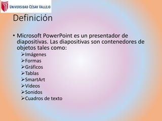 Definición
• Microsoft PowerPoint es un presentador de
diapositivas. Las diapositivas son contenedores de
objetos tales como:
Imágenes
Formas
Gráficos
Tablas
SmartArt
Videos
Sonidos
Cuadros de texto