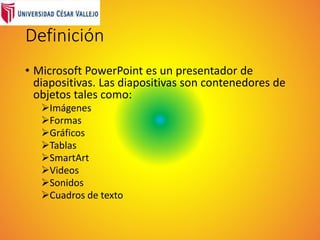 Definición
• Microsoft PowerPoint es un presentador de
diapositivas. Las diapositivas son contenedores de
objetos tales como:
Imágenes
Formas
Gráficos
Tablas
SmartArt
Videos
Sonidos
Cuadros de texto