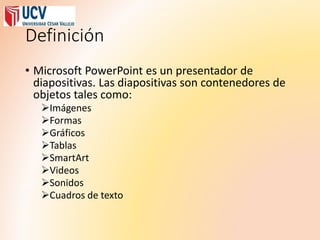 Definición
• Microsoft PowerPoint es un presentador de
diapositivas. Las diapositivas son contenedores de
objetos tales como:
Imágenes
Formas
Gráficos
Tablas
SmartArt
Videos
Sonidos
Cuadros de texto