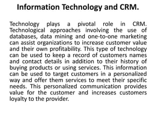 Information Technology and CRM. 
Technology plays a pivotal role in CRM. 
Technological approaches involving the use of 
databases, data mining and one-to-one marketing 
can assist organizations to increase customer value 
and their own profitability. This type of technology 
can be used to keep a record of customers names 
and contact details in addition to their history of 
buying products or using services. This information 
can be used to target customers in a personalized 
way and offer them services to meet their specific 
needs. This personalized communication provides 
value for the customer and increases customers 
loyalty to the provider. 
 