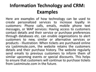 Information Technology and CRM: 
Examples 
Here are examples of how technology can be used to 
create personalized services to increase loyalty in 
customers: Phone calls, emails, mobile phone text 
messages, or WAP services: Having access to customers 
contact details and their service or purchase preferences 
through databases etc. can enable organizations to alert 
customers to new, similar or alternative services or 
products - Illustration: When tickets are purchased online 
via Lastminute.com, the website retains the customers 
details and their purchase history. The website regularly 
send emails to previous customers to inform them of 
similar upcoming events or special discounts. This helps 
to ensure that customers will continue to purchase tickets 
from Lastminute.com in the future. 
 