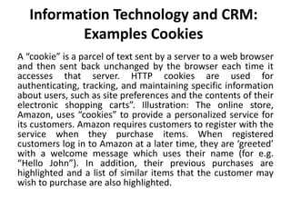 Information Technology and CRM: 
Examples Cookies 
A “cookie” is a parcel of text sent by a server to a web browser 
and then sent back unchanged by the browser each time it 
accesses that server. HTTP cookies are used for 
authenticating, tracking, and maintaining specific information 
about users, such as site preferences and the contents of their 
electronic shopping carts”. Illustration: The online store, 
Amazon, uses “cookies” to provide a personalized service for 
its customers. Amazon requires customers to register with the 
service when they purchase items. When registered 
customers log in to Amazon at a later time, they are ‘greeted’ 
with a welcome message which uses their name (for e.g. 
“Hello John”). In addition, their previous purchases are 
highlighted and a list of similar items that the customer may 
wish to purchase are also highlighted. 
 