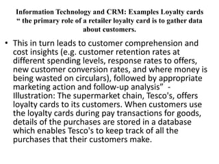 Information Technology and CRM: Examples Loyalty cards 
“ the primary role of a retailer loyalty card is to gather data 
about customers. 
• This in turn leads to customer comprehension and 
cost insights (e.g. customer retention rates at 
different spending levels, response rates to offers, 
new customer conversion rates, and where money is 
being wasted on circulars), followed by appropriate 
marketing action and follow-up analysis” - 
Illustration: The supermarket chain, Tesco's, offers 
loyalty cards to its customers. When customers use 
the loyalty cards during pay transactions for goods, 
details of the purchases are stored in a database 
which enables Tesco's to keep track of all the 
purchases that their customers make. 
 