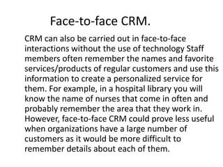 Face-to-face CRM. 
CRM can also be carried out in face-to-face 
interactions without the use of technology Staff 
members often remember the names and favorite 
services/products of regular customers and use this 
information to create a personalized service for 
them. For example, in a hospital library you will 
know the name of nurses that come in often and 
probably remember the area that they work in. 
However, face-to-face CRM could prove less useful 
when organizations have a large number of 
customers as it would be more difficult to 
remember details about each of them. 
 