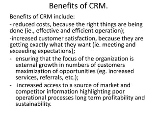 Benefits of CRM. 
Benefits of CRM include: 
- reduced costs, because the right things are being 
done (ie., effective and efficient operation); 
-increased customer satisfaction, because they are 
getting exactly what they want (ie. meeting and 
exceeding expectations); 
- ensuring that the focus of the organization is 
external growth in numbers of customers 
maximization of opportunities (eg. increased 
services, referrals, etc.); 
- increased access to a source of market and 
competitor information highlighting poor 
operational processes long term profitability and 
sustainability. 
 