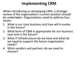 Implementing CRM 
When introducing or developing CRM, a strategic 
review of the organization's current position should 
be undertaken. Organizations need to address four 
issues: 
1. What is our core business and how will it evolve 
in the future? 
2. What form of CRM is appropriate for our business 
now and in the future? 
3. What IT infrastructure do we have and what do 
we need to support the future organization 
needs? 
4. What vendors and partners do we need to 
choose? 
