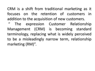CRM is a shift from traditional marketing as it 
focuses on the retention of customers in 
addition to the acquisition of new customers. 
“ The expression Customer Relationship 
Management (CRM) is becoming standard 
terminology, replacing what is widely perceived 
to be a misleadingly narrow term, relationship 
marketing (RM)”. 
 