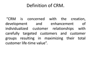 Definition of CRM. 
“CRM is concerned with the creation, 
development and enhancement of 
individualized customer relationships with 
carefully targeted customers and customer 
groups resulting in maximizing their total 
customer life-time value”. 
 
