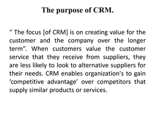 The purpose of CRM. 
“ The focus [of CRM] is on creating value for the 
customer and the company over the longer 
term”. When customers value the customer 
service that they receive from suppliers, they 
are less likely to look to alternative suppliers for 
their needs. CRM enables organization's to gain 
‘competitive advantage’ over competitors that 
supply similar products or services. 
 