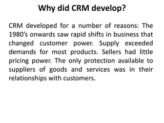 Why did CRM develop? 
CRM developed for a number of reasons: The 
1980’s onwards saw rapid shifts in business that 
changed customer power. Supply exceeded 
demands for most products. Sellers had little 
pricing power. The only protection available to 
suppliers of goods and services was in their 
relationships with customers. 
 