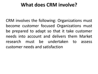 What does CRM involve? 
CRM involves the following: Organizations must 
become customer focused Organizations must 
be prepared to adapt so that it take customer 
needs into account and delivers them Market 
research must be undertaken to assess 
customer needs and satisfaction 
 