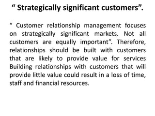 “ Strategically significant customers”. 
“ Customer relationship management focuses 
on strategically significant markets. Not all 
customers are equally important”. Therefore, 
relationships should be built with customers 
that are likely to provide value for services 
Building relationships with customers that will 
provide little value could result in a loss of time, 
staff and financial resources. 
 