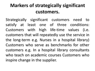 Markers of strategically significant 
customers. 
Strategically significant customers need to 
satisfy at least one of three conditions: 
Customers with high life-time values (i.e. 
customers that will repeatedly use the service in 
the long-term e.g. Nurses in a hospital library) 
Customers who serve as benchmarks for other 
customers e.g. In a hospital library consultants 
who teach on academic courses Customers who 
inspire change in the supplier. 
 