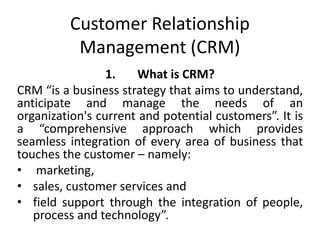 Customer Relationship 
Management (CRM) 
1. What is CRM? 
CRM “is a business strategy that aims to understand, 
anticipate and manage the needs of an 
organization's current and potential customers”. It is 
a “comprehensive approach which provides 
seamless integration of every area of business that 
touches the customer – namely: 
• marketing, 
• sales, customer services and 
• field support through the integration of people, 
process and technology”. 
 