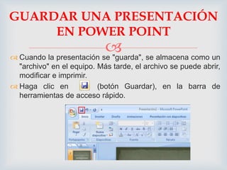 GUARDAR UNA PRESENTACIÓN 
EN POWER POINT 
 
 Cuando la presentación se "guarda", se almacena como un 
"archivo" en el equipo. Más tarde, el archivo se puede abrir, 
modificar e imprimir. 
 Haga clic en (botón Guardar), en la barra de 
herramientas de acceso rápido. 
 