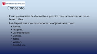 Concepto
• Es un presentador de diapositivas , permite mostrar información de
un tema o idea .
• Las diapositivas son contenedores de objetos tales como :
• Formas
• Imágenes
• cuadros