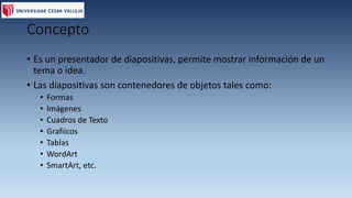 Concepto
• Es un presentador de diapositivas, permite mostrar información de un
tema o idea.
• Las diapositivas son contenedores de objetos tales como:
• Formas
• Imágenes
• Cuadros de Texto
• Grafiicos
• Tablas
• WordArt
• SmartArt, etc.
