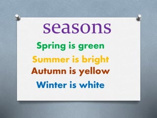 seasons 
Spring is green 
Summer is bright 
Autumn is yellow 
Winter is white 
 