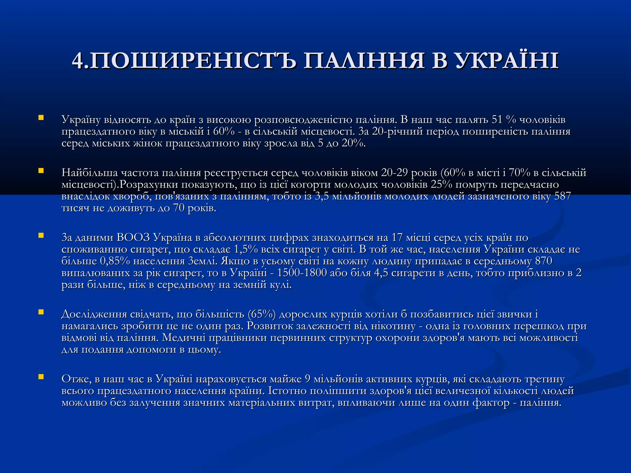 44..ППООШШИИРРЕЕННІІССТТЪЪ ППААЛЛІІННННЯЯ ВВ УУККРРAAЇЇHHІІ 
 УУккррааїїннуу ввііддннооссяяттьь ддоо ккррааїїнн зз ввииссооккооюю ррооззппооввссююдджжееннііccттюю ппаалліінннняя.. ВВ ннаашш ччаасс ппаалляяттьь 5511 %% ччооллооввііккіівв 
ппррааццееззддааттннооггоо ввііккуу вв ммііссььккіійй іі 6600%% -- вв ссііллььссььккіійй ммііссццееввооссттіі.. 33аа 2200--ррііччнниийй ппееррііоодд ппоошшииррееннііссттьь ппаалліінннняя 
ссеерреедд ммііссььккиихх жжіінноокк ппррааццееззддааттннооггоо ввііккуу ззррооссллаа ввіідд 55 ддоо 2200%%.. 
 ННааййббііллььшшаа ччаассттооттаа ппаалліінннняя ррееєєссттррууєєттььссяя ссеерреедд ччооллооввііккіівв ввііккоомм 2200--2299 ррооккіівв ((6600%% вв ммііссттіі іі 7700%% вв ссііллььссььккіійй 
ммііссццееввооссттіі))..РРооззррааххууннккии ппооккааззууююттьь,, щщоо іізз цціієєїї ккооггооррттии ммооллооддиихх ччооллооввііккіівв 2255%% ппооммррууттьь ппееррееддччаасснноо 
ввннаассллііддоокк ххввооррообб,, ппоовв''яяззаанниихх зз ппаалліінннняямм,, ттооббттоо іізз 33,,55 ммііллььййоонніівв ммооллооддиихх ллююддеейй ззааззннааччееннооггоо ввііккуу 558877 
ттииссяячч ннее ддоожжииввууттьь ддоо 7700 ррооккіівв.. 
 33аа ддааннииммии ВВООООЗЗ УУккррааїїннаа вв ааббссооллююттнниихх ццииффрраахх ззннааххооддииттььссяя ннаа 1177 ммііссцціі ссеерреедд yyccііxx ккррааїїнн ппоо 
ссппоожжииввааннннюю ссииггаарреетт,, щщоо ссккллааддааєє 11,,55%% ввссііхх ссииггаарреетт уу ссввііттіі.. ВВ ттоойй жжее ччаасс,, ннаассееллеенннняя УУккррааїїннии ссккллааддааєє ннее 
ббііллььшшее 00,,8855%% ннаассееллеенннняя 33ееммлліі.. ЯЯккщщоо вв ууссььооммуу ссввііттіі ннаа ккоожжннуу ллююддииннуу ппррииппааддааєє вв ссееррееддннььооммуу 887700 
ввииппааллюювваанниихх ззаа рріікк ссииггаарреетт,, ттоо вв УУккррааїїнніі -- 11550000--11880000 ааббоо ббіілляя 44,,55 ссииггааррееттии вв ддеенньь,, ттооббттоо ппррииббллииззнноо вв 22 
ррааззии ббііллььшшее,, ннііжж вв ссееррееддннььооммуу ннаа ззееммнніійй ккуулліі.. 
 ДДоосслліідджжеенннняя ссввііддччааттьь,, щщоо ббііллььшшііссттьь ((6655%%)) ддооррооссллиихх ккууррцціівв ххооттііллии бб ппооззббааввииттииссьь цціієєїї ззввииччккии іі 
ннааммааггааллииссьь ззррооббииттии ццее ннее ооддиинн рраазз.. РРооззввииттоокк ззааллеежжннооссттіі ввіідд ннііккооттииннуу -- ооддннаа іізз ггооллооввнниихх ппеерреешшккоодд ппррии 
ввііддммооввіі ввіідд ппаалліінннняя.. ММееддииччнніі ппррааццііввннииккии ппееррввиинннниихх ссттррууккттуурр ооххооррооннии ззддоорроовв''яя ммааююттьь ввссіі ммоожжллииввооссттіі 
ддлляя ппооддаанннняя ддооппооммооггии вв ццььооммуу.. 
 ООттжжее,, вв ннаашш ччаасс вв УУккррааїїнніі ннааррааххооввууєєттььссяя ммааййжжее 99 ммііллььййоонніівв ааккттииввнниихх ккууррцціівв,, яяккіі ссккллааддааююттьь ттррееттииннуу 
ввссььооггоо ппррааццееззддааттннооггоо ннаассееллеенннняя ккррааїїннии.. ІІссттооттнноо ппооллііппшшииттии ззддоорроовв''яя цціієєїї ввееллииччееззннооїї ккііллььккооссттіі ллююддеейй 
ммоожжллииввоо ббеезз ззааллууччеенннняя ззннааччнниихх ммааттееррііааллььнниихх ввииттрраатт,, ввппллииввааююччии ллиишшее ннаа ооддиинн ффааккттоорр -- ппаалліінннняя.. 
 