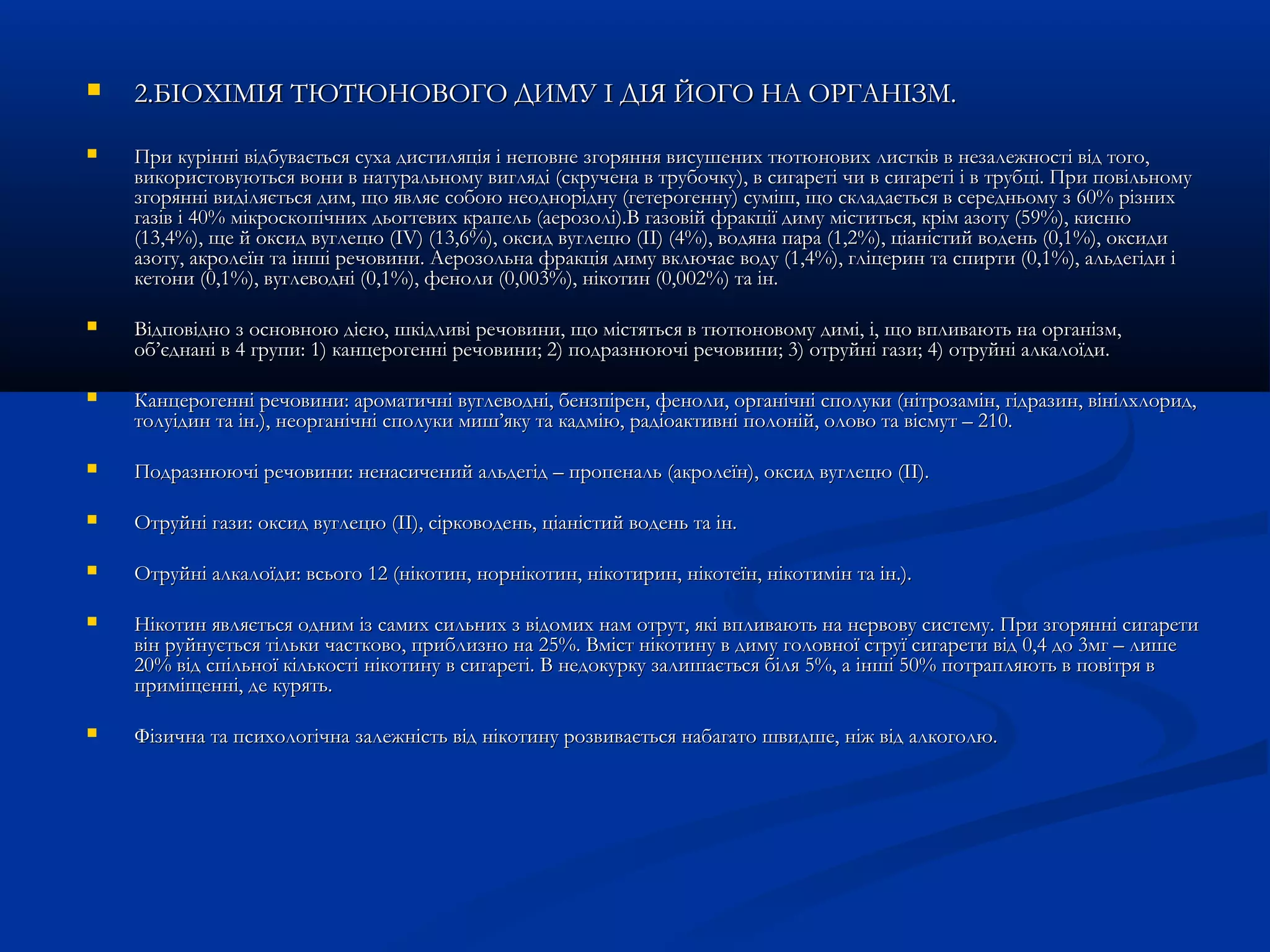  2.БІОХІМІЯ ТЮТЮНОВОГО ДИМУ ІІ ДДІІЯЯ ЙЙООГГОО ННАА ООРРГГААННІІЗЗММ.. 
 ППррии ккуурріінннніі ввііддббууввааєєттььссяя ссууххаа ддииссттиилляяццііяя іі ннееппооввннее ззггоорряянннняя ввииссуушшеенниихх ттююттююннооввиихх ллииссттккіівв вв ннееззааллеежжннооссттіі ввіідд ттооггоо,, 
ввииккооррииссттооввууююттььссяя ввооннии вв ннааттууррааллььннооммуу ввиигглляяддіі ((ссккррууччееннаа вв ттррууббооччккуу)),, вв ссииггааррееттіі ччии вв ссииггааррееттіі іі вв ттррууббцціі.. ППррии ппооввііллььннооммуу 
ззггоорряянннніі ввииддіілляяєєттььссяя ддиимм,, щщоо яяввлляяєє ссооббооюю ннееооддннооррііддннуу ((ггееттееррооггееннннуу)) ссуумміішш,, щщоо ссккллааддааєєттььссяя вв ссееррееддннььооммуу зз 6600%% ррііззнниихх 
ггааззіівв іі 4400%% ммііккррооссккооппііччнниихх ддььооггттееввиихх ккррааппеелльь ((ааееррооззоолліі))..ВВ ггааззооввіійй ффррааккццііїї ддииммуу ммііссттииттььссяя,, ккрріімм ааззооттуу ((5599%%)),, ккииссннюю 
((1133,,44%%)),, щщее йй ооккссиидд ввууггллееццюю ((IIVV)) ((1133,,66%%)),, ооккссиидд ввууггллееццюю ((IIII)) ((44%%)),, ввооддяяннаа ппаарраа ((11,,22%%)),, ццііааннііссттиийй ввооддеенньь ((00,,11%%)),, ооккссииддии 
ааззооттуу,, ааккррооллееїїнн ттаа іінншшіі ррееччооввииннии.. ААееррооззооллььннаа ффррааккццііяя ддииммуу ввккллююччааєє ввооддуу ((11,,44%%)),, ггллііццеерриинн ттаа ссппииррттии ((00,,11%%)),, ааллььддееггііддии іі 
ккееттооннии ((00,,11%%)),, ввууггллееввоодднніі ((00,,11%%)),, ффееннооллии ((00,,000033%%)),, ннііккооттиинн ((00,,000022%%)) ттаа іінн.. 
 ВВііддппооввіідднноо зз ооссннооввннооюю ддіієєюю,, шшккііддллииввіі ррееччооввииннии,, щщоо ммііссттяяттььссяя вв ттююттююннооввооммуу ддиимміі,, іі,, щщоо ввппллииввааююттьь ннаа ооррггааннііззмм,, 
ообб’’єєддннаанніі вв 44 ггррууппии:: 11)) ккааннццееррооггеенннніі ррееччооввииннии;; 22)) ппооддррааззннююююччіі ррееччооввииннии;; 33)) ооттррууййнніі ггааззии;; 44)) ооттррууййнніі ааллккааллооїїддии.. 
 ККааннццееррооггеенннніі ррееччооввииннии:: ааррооммааттииччнніі ввууггллееввоодднніі,, ббееннззппіірреенн,, ффееннооллии,, ооррггааннііччнніі ссппооллууккии ((ннііттррооззаамміінн,, ггііддррааззиинн,, ввііннііллххллоорриидд,, 
ттооллууііддиинн ттаа іінн..)),, ннееооррггааннііччнніі ссппооллууккии ммиишш’’яяккуу ттаа ккааддммііюю,, ррааддііооааккттииввнніі ппооллоонніійй,, ооллооввоо ттаа ввііссммуутт –– 221100.. 
 ППооддррааззннююююччіі ррееччооввииннии:: ннееннаассииччеенниийй ааллььддееггіідд –– ппррооппееннаалльь ((ааккррооллееїїнн)),, ооккссиидд ввууггллееццюю ((IIII)).. 
 ООттррууййнніі ггааззии:: ооккссиидд ввууггллееццюю ((IIII)),, ссііррккооввооддеенньь,, ццііааннііссттиийй ввооддеенньь ттаа іінн.. 
 ООттррууййнніі ааллккааллооїїддии:: ввссььооггоо 1122 ((ннііккооттиинн,, ннооррннііккооттиинн,, ннііккооттиирриинн,, ннііккооттееїїнн,, ннііккооттиимміінн ттаа іінн..)).. 
 ННііккооттиинн яяввлляяєєттььссяя оодднниимм іізз ссааммиихх ссииллььнниихх зз ввііддооммиихх ннаамм ооттрруутт,, яяккіі ввппллииввааююттьь ннаа ннееррввооввуу ссииссттееммуу.. ППррии ззггоорряянннніі ссииггааррееттии 
ввіінн ррууййннууєєттььссяя ттііллььккии ччаассттккооввоо,, ппррииббллииззнноо ннаа 2255%%.. ВВмміісстт ннііккооттииннуу вв ддииммуу ггооллооввннооїї ссттррууїї ссииггааррееттии ввіідд 00,,44 ддоо 33ммгг –– ллиишшее 
2200%% ввіідд ссппііллььннооїї ккііллььккооссттіі ннііккооттииннуу вв ссииггааррееттіі.. ВВ ннееддооккууррккуу ззааллиишшааєєттььссяя ббіілляя 55%%,, аа іінншшіі 5500%% ппооттрраапплляяююттьь вв ппооввііттрряя вв 
ппррииммііщщеенннніі,, ддее ккуурряяттьь.. 
 ФФііззииччннаа ттаа ппссииххооллооггііччннаа ззааллеежжннііссттьь ввіідд ннііккооттииннуу ррооззввииввааєєттььссяя ннааббааггааттоо шшввииддшшее,, ннііжж ввіідд ааллккооггооллюю.. 
 