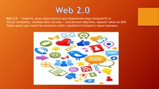 Веб 2.0 — поняття, яким користуються для позначення ряду технологій та 
послуг Інтернету, точніше його частини — всесвітньої павутини, відомої також як Веб. 
Окрім цього цим поняттям описують зміну сприйняття Інтернету користувачами. 
 