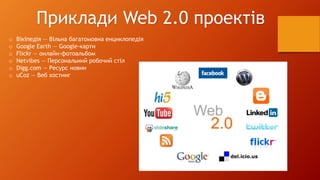 Приклади Web 2.0 проектів 
o Вікіпедія — Вільна багатомовна енциклопедія 
o Google Earth — Google-карти 
o Flickr — онлайн-фотоальбом 
o Netvibes — Персональний робочий стіл 
o Digg.com — Ресурс новин 
o uCoz — Веб хостинг 
 