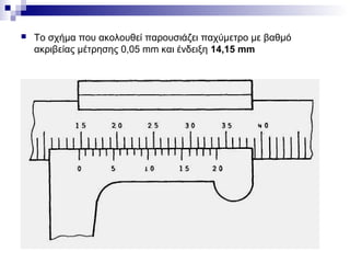  Το σχήμα που ακολουθεί παρουσιάζει παχύμετρο με βαθμό
ακριβείας μέτρησης 0,05 mm και ένδειξη 14,15 mm
 